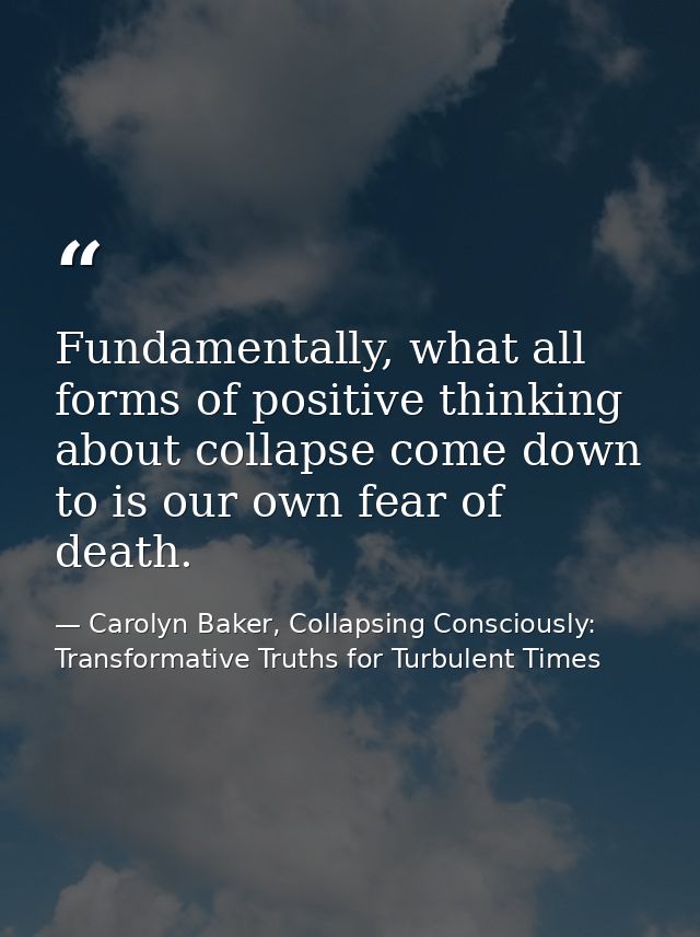 Fundamentally, what all forms of positive thinking about collapse come down to is our own fear of death. — Carolyn Baker, Collapsing Consciously: Transformative Truths for Turbulent Times