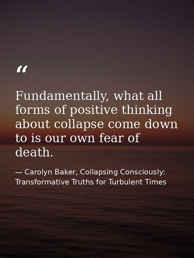 Fundamentally, what all forms of positive thinking about collapse come down to is our own fear of death. — Carolyn Baker, Collapsing Consciously: Transformative Truths for Turbulent Times