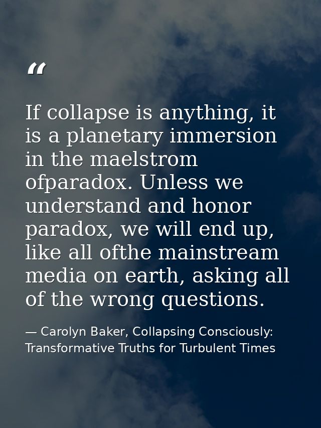 If collapse is anything, it is a planetary immersion in the maelstrom ofparadox. Unless we understand and honor paradox, — Carolyn Baker, Collapsing Consciously: Transformative Truths for Turbulent Times