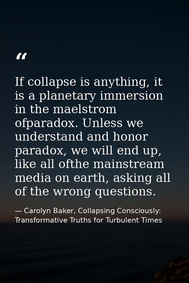 If collapse is anything, it is a planetary immersion in the maelstrom ofparadox. Unless we understand and honor paradox, — Carolyn Baker, Collapsing Consciously: Transformative Truths for Turbulent Times