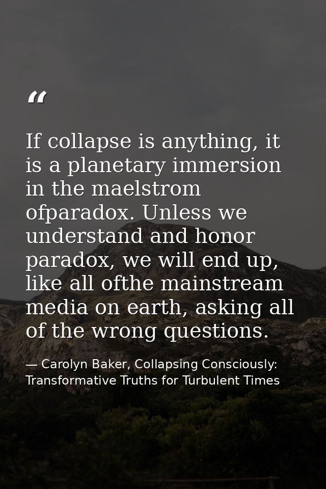 If collapse is anything, it is a planetary immersion in the maelstrom ofparadox. Unless we understand and honor paradox, — Carolyn Baker, Collapsing Consciously: Transformative Truths for Turbulent Times