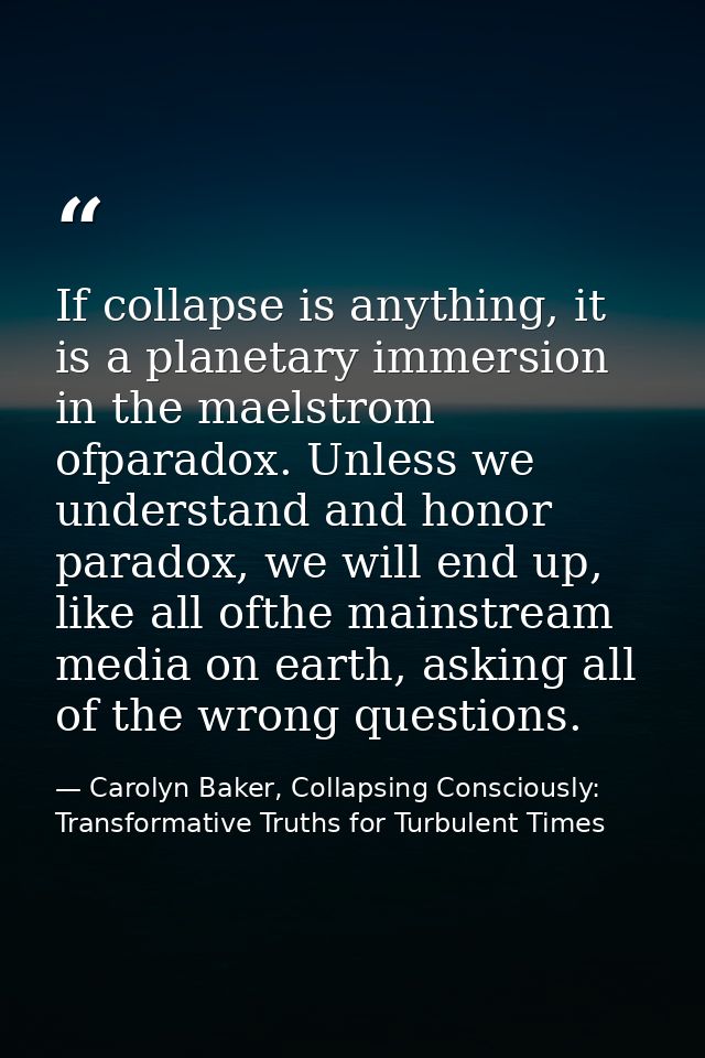 If collapse is anything, it is a planetary immersion in the maelstrom ofparadox. Unless we understand and honor paradox, — Carolyn Baker, Collapsing Consciously: Transformative Truths for Turbulent Times