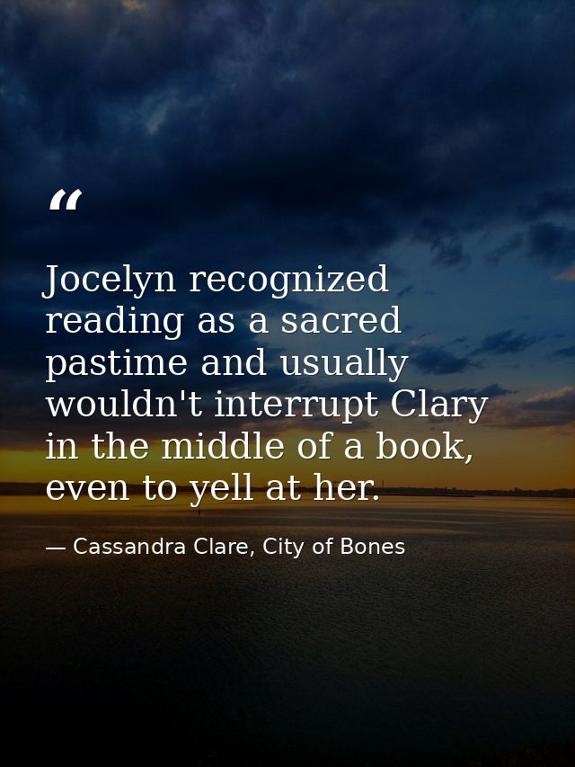 Jocelyn recognized reading as a sacred pastime and usually wouldn't interrupt Clary in the middle of a book, even to yel — Cassandra Clare, City of Bones