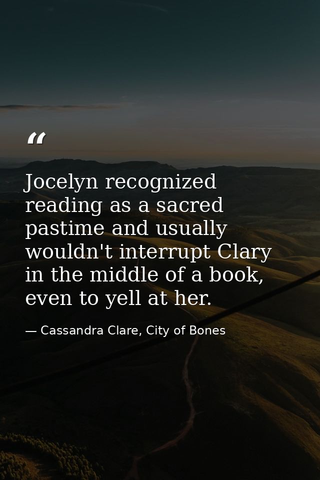 Jocelyn recognized reading as a sacred pastime and usually wouldn't interrupt Clary in the middle of a book, even to yel — Cassandra Clare, City of Bones