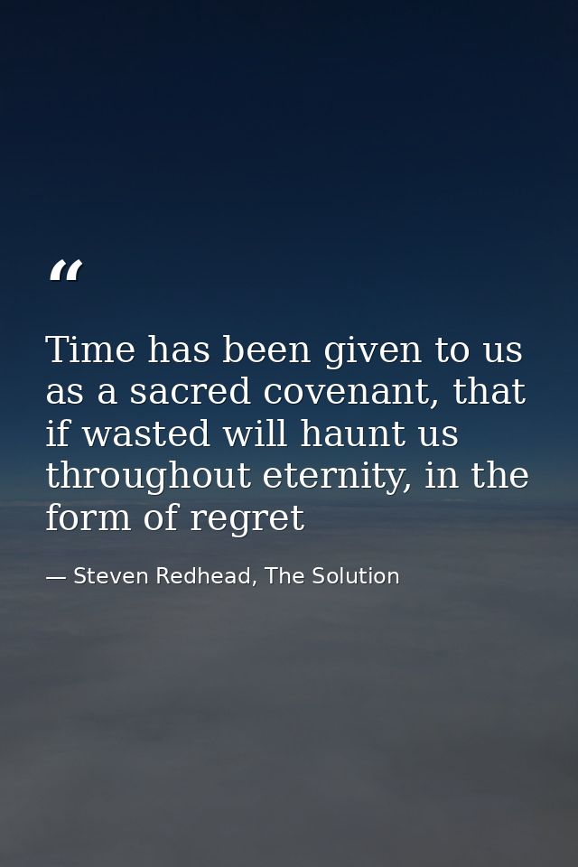 Time has been given to us as a sacred covenant, that if wasted will haunt us throughout eternity, in the form of regret — Steven Redhead, The Solution