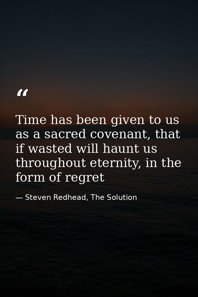 Time has been given to us as a sacred covenant, that if wasted will haunt us throughout eternity, in the form of regret — Steven Redhead, The Solution