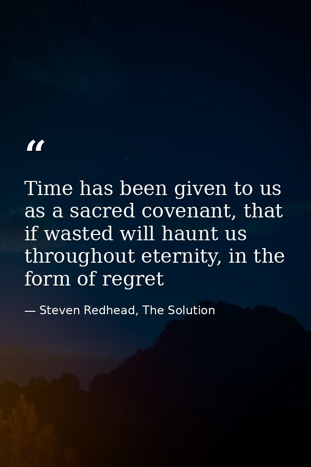 Time has been given to us as a sacred covenant, that if wasted will haunt us throughout eternity, in the form of regret — Steven Redhead, The Solution