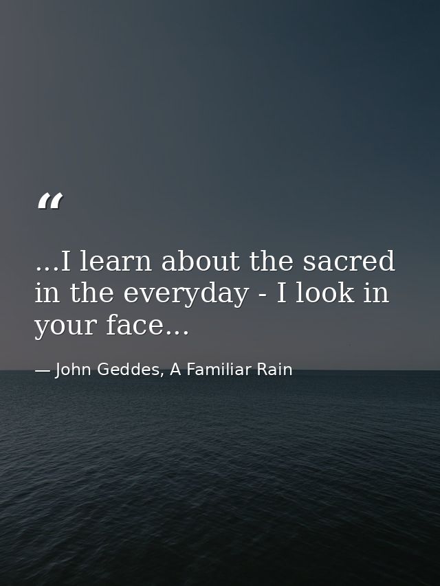 ...I learn about the sacred in the everyday - I look in your face... — John Geddes, A Familiar Rain