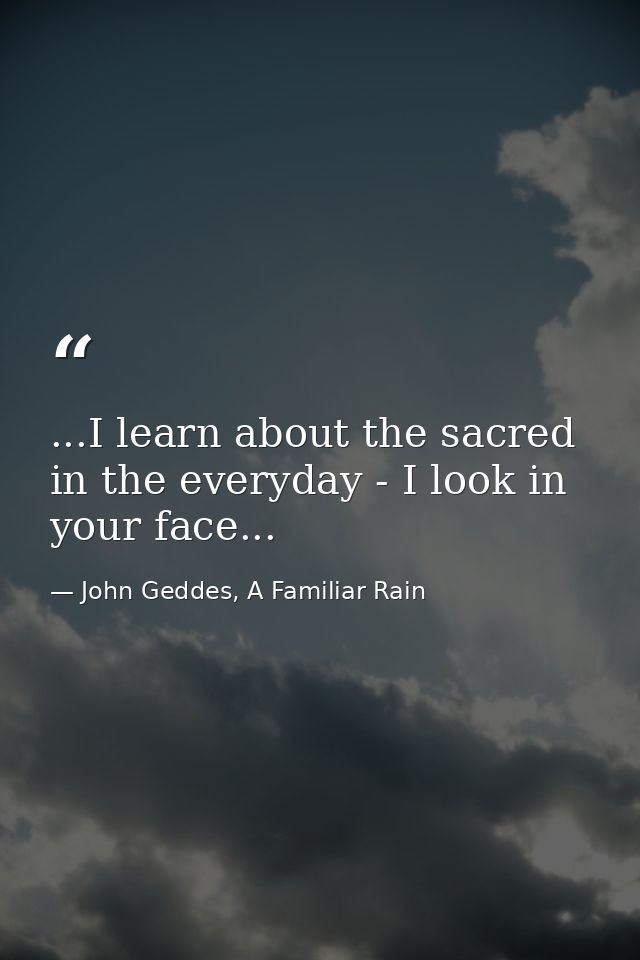 ...I learn about the sacred in the everyday - I look in your face... — John Geddes, A Familiar Rain