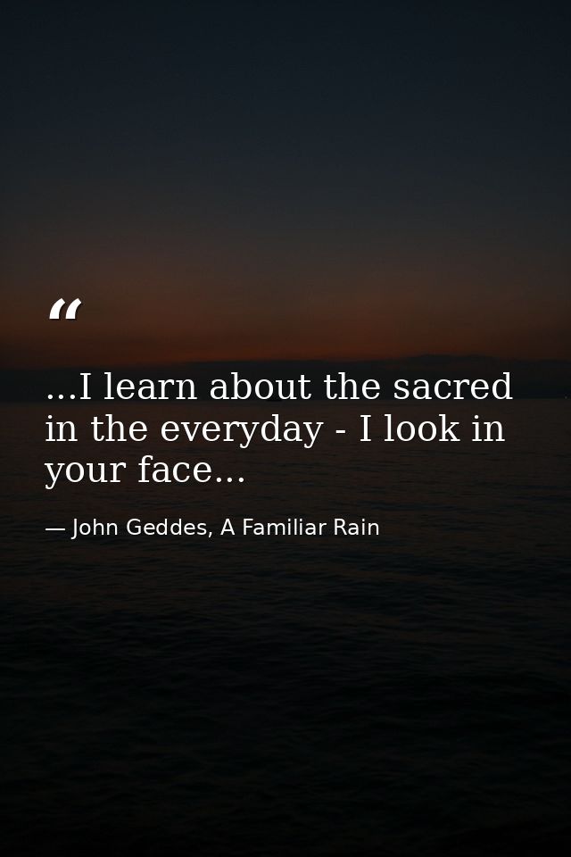...I learn about the sacred in the everyday - I look in your face... — John Geddes, A Familiar Rain