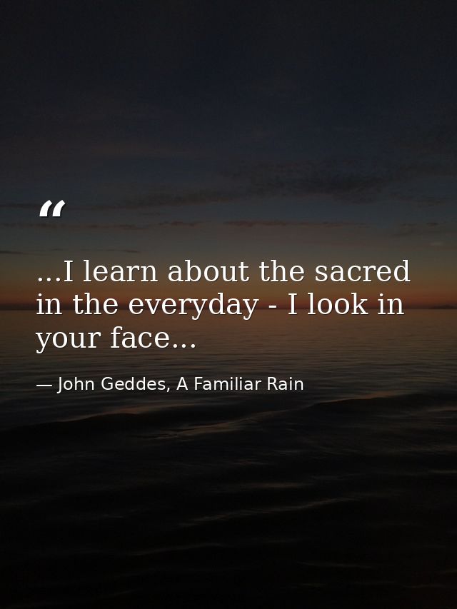 ...I learn about the sacred in the everyday - I look in your face... — John Geddes, A Familiar Rain