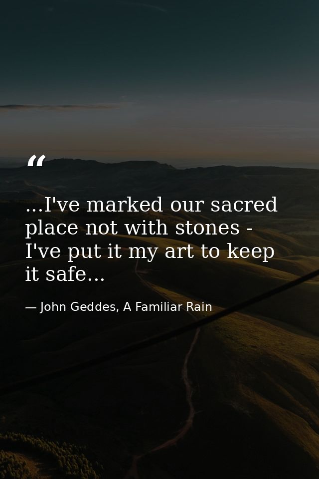 ...I've marked our sacred place not with stones - I've put it my art to keep it safe... — John Geddes, A Familiar Rain