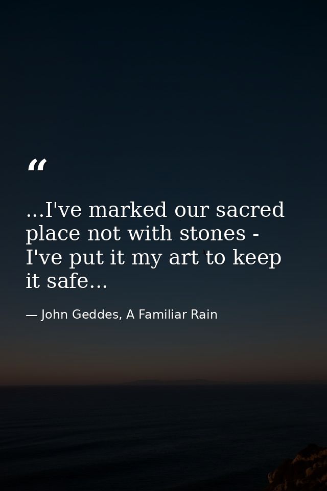 ...I've marked our sacred place not with stones - I've put it my art to keep it safe... — John Geddes, A Familiar Rain