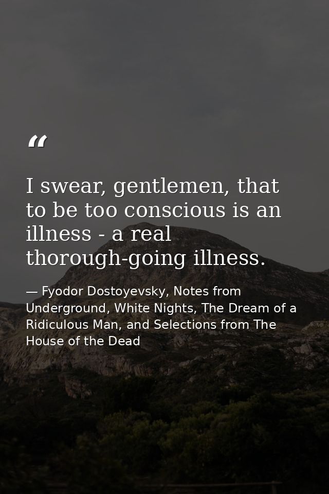 I swear, gentlemen, that to be too conscious is an illness - a real thorough-going illness. — Fyodor Dostoyevsky, Notes from Underground, White Nights, The Dream of a Ridiculous Man, and Selections from The House of the Dead