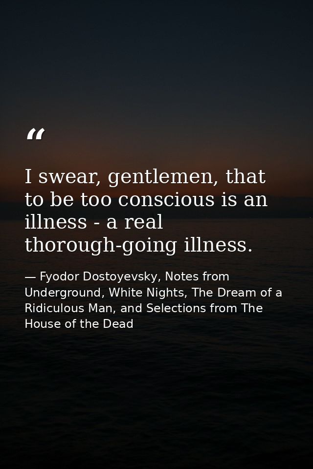 I swear, gentlemen, that to be too conscious is an illness - a real thorough-going illness. — Fyodor Dostoyevsky, Notes from Underground, White Nights, The Dream of a Ridiculous Man, and Selections from The House of the Dead