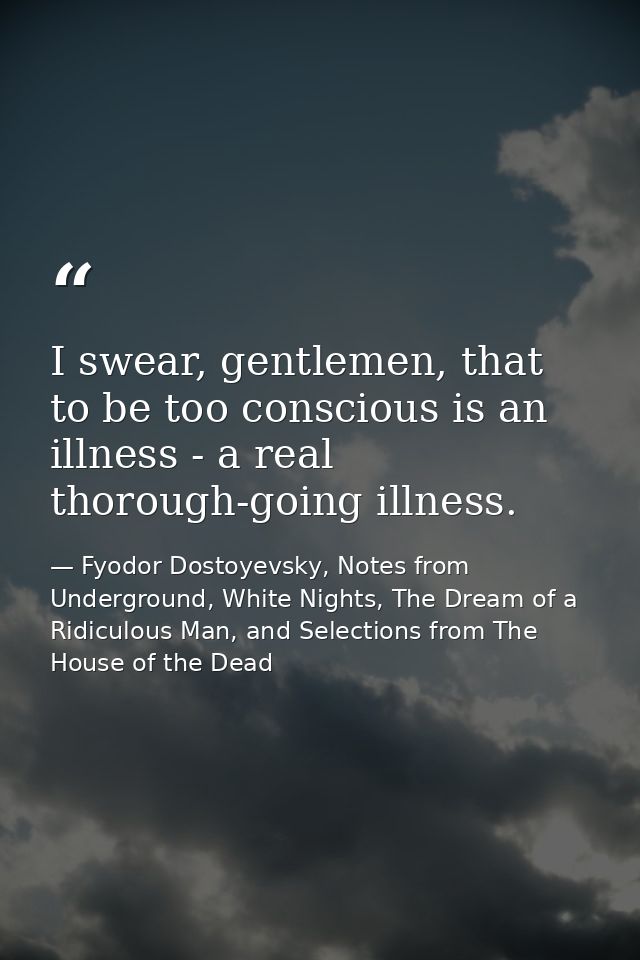 I swear, gentlemen, that to be too conscious is an illness - a real thorough-going illness. — Fyodor Dostoyevsky, Notes from Underground, White Nights, The Dream of a Ridiculous Man, and Selections from The House of the Dead