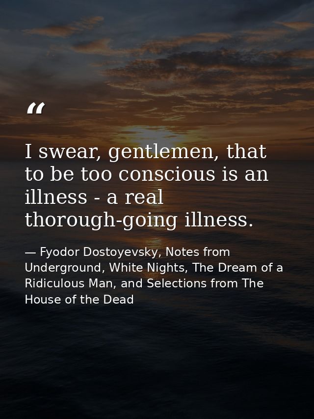 I swear, gentlemen, that to be too conscious is an illness - a real thorough-going illness. — Fyodor Dostoyevsky, Notes from Underground, White Nights, The Dream of a Ridiculous Man, and Selections from The House of the Dead