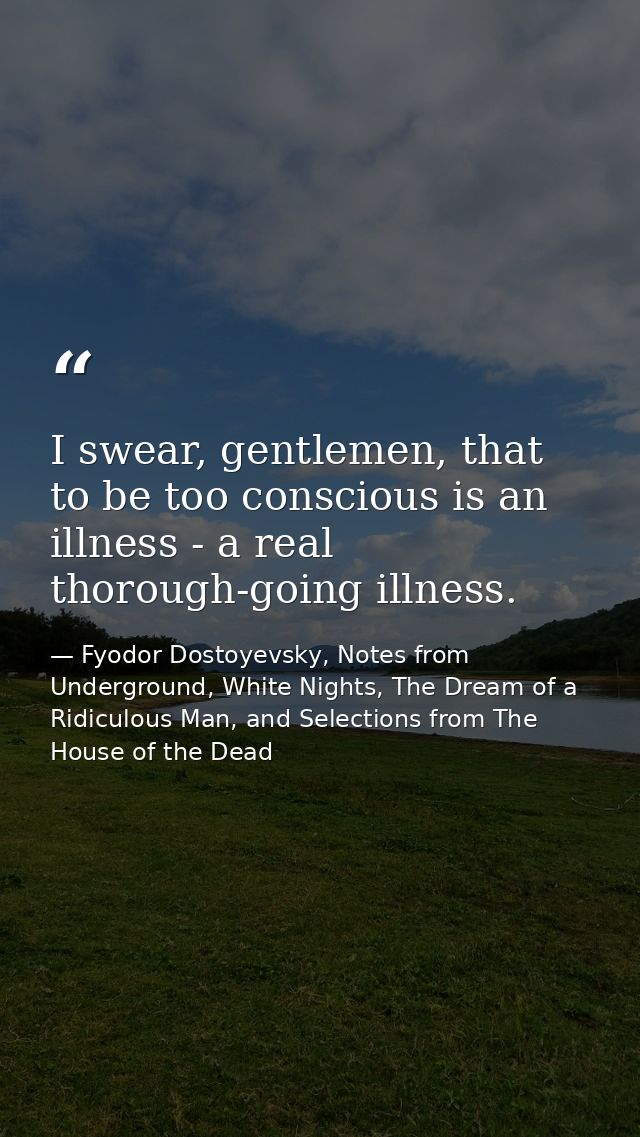 I swear, gentlemen, that to be too conscious is an illness - a real thorough-going illness. — Fyodor Dostoyevsky, Notes from Underground, White Nights, The Dream of a Ridiculous Man, and Selections from The House of the Dead