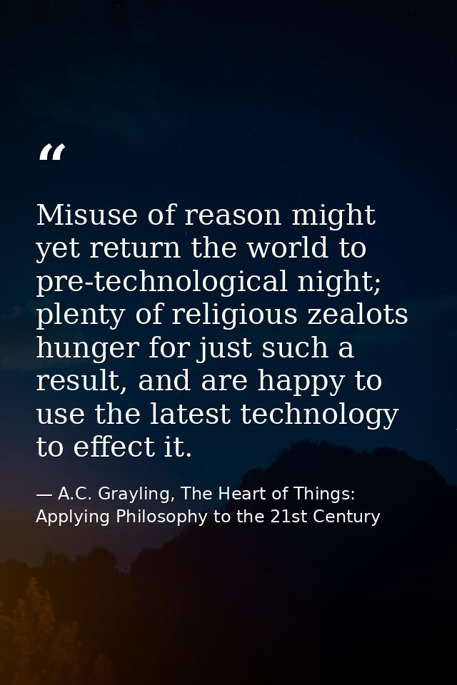 Misuse of reason might yet return the world to pre-technological night; plenty of religious zealots hunger for just such — A.C. Grayling, The Heart of Things: Applying Philosophy to the 21st Century