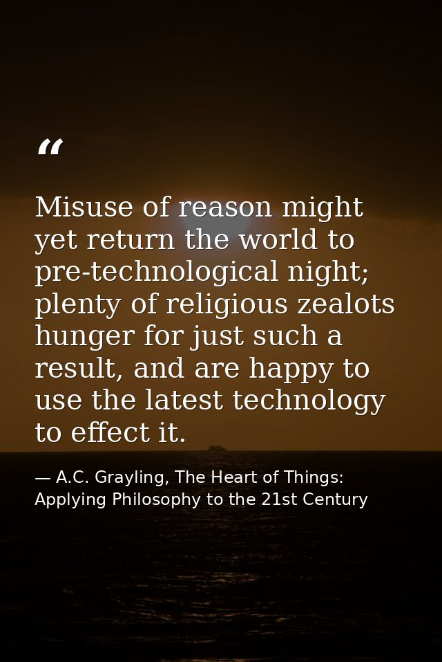 Misuse of reason might yet return the world to pre-technological night; plenty of religious zealots hunger for just such — A.C. Grayling, The Heart of Things: Applying Philosophy to the 21st Century
