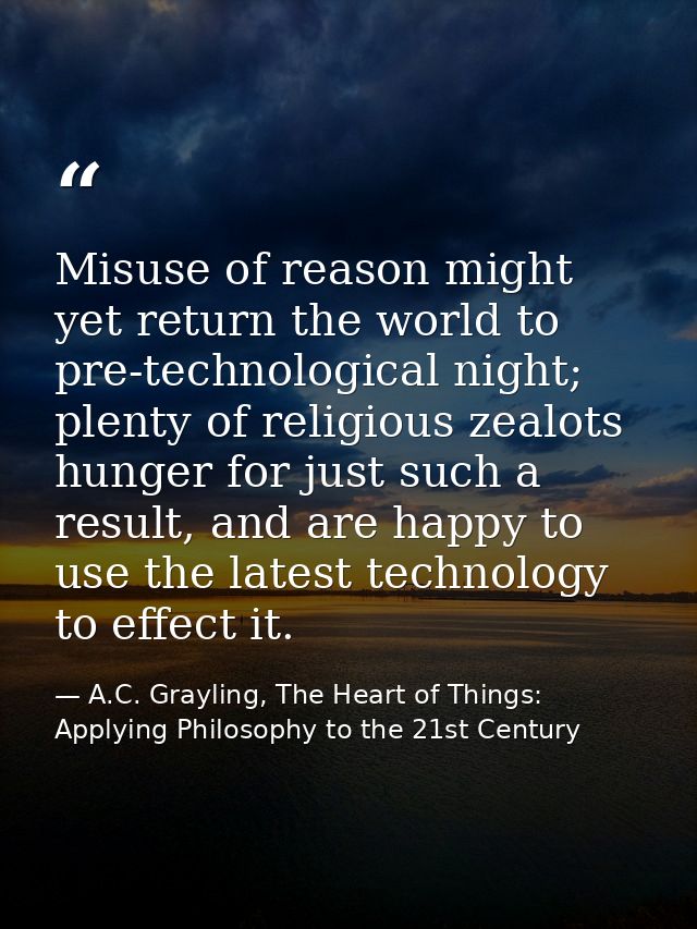 Misuse of reason might yet return the world to pre-technological night; plenty of religious zealots hunger for just such — A.C. Grayling, The Heart of Things: Applying Philosophy to the 21st Century