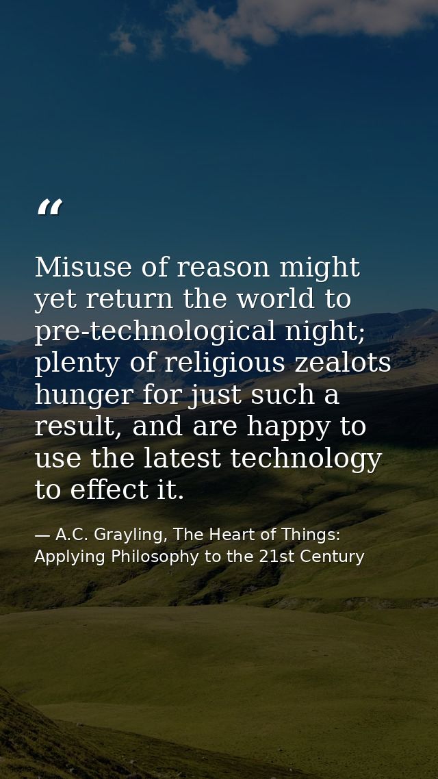 Misuse of reason might yet return the world to pre-technological night; plenty of religious zealots hunger for just such — A.C. Grayling, The Heart of Things: Applying Philosophy to the 21st Century