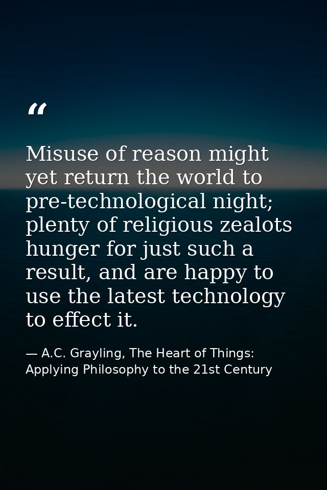 Misuse of reason might yet return the world to pre-technological night; plenty of religious zealots hunger for just such — A.C. Grayling, The Heart of Things: Applying Philosophy to the 21st Century