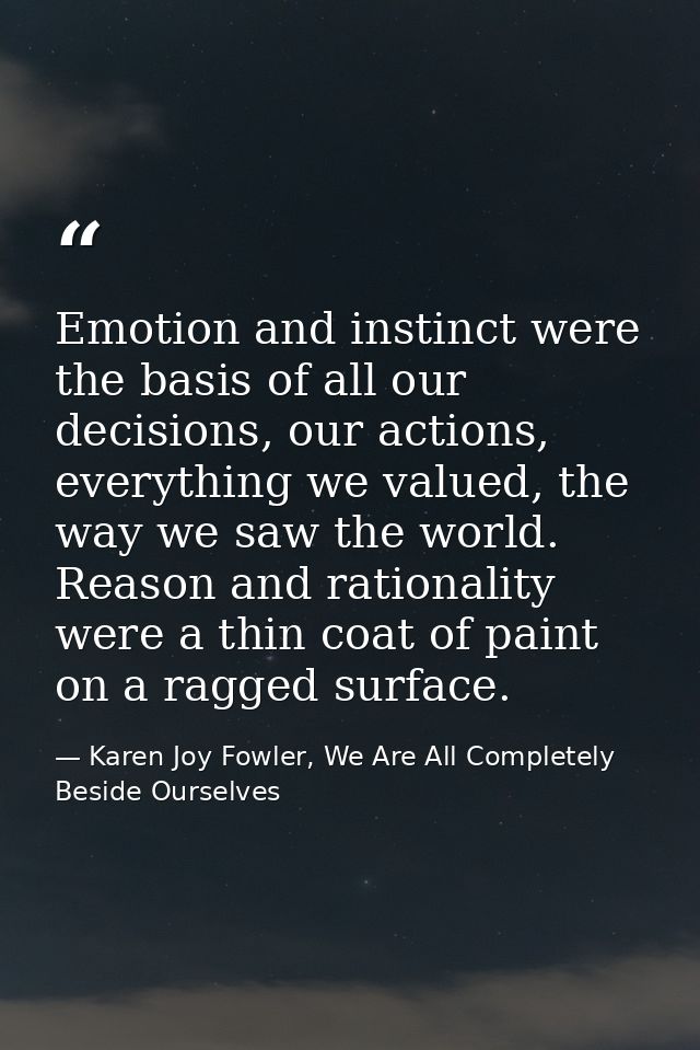 Emotion and instinct were the basis of all our decisions, our actions, everything we valued, the way we saw the world. R — Karen Joy Fowler, We Are All Completely Beside Ourselves