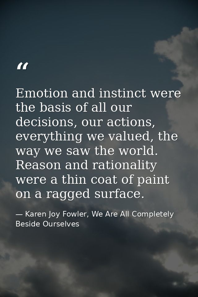 Emotion and instinct were the basis of all our decisions, our actions, everything we valued, the way we saw the world. R — Karen Joy Fowler, We Are All Completely Beside Ourselves