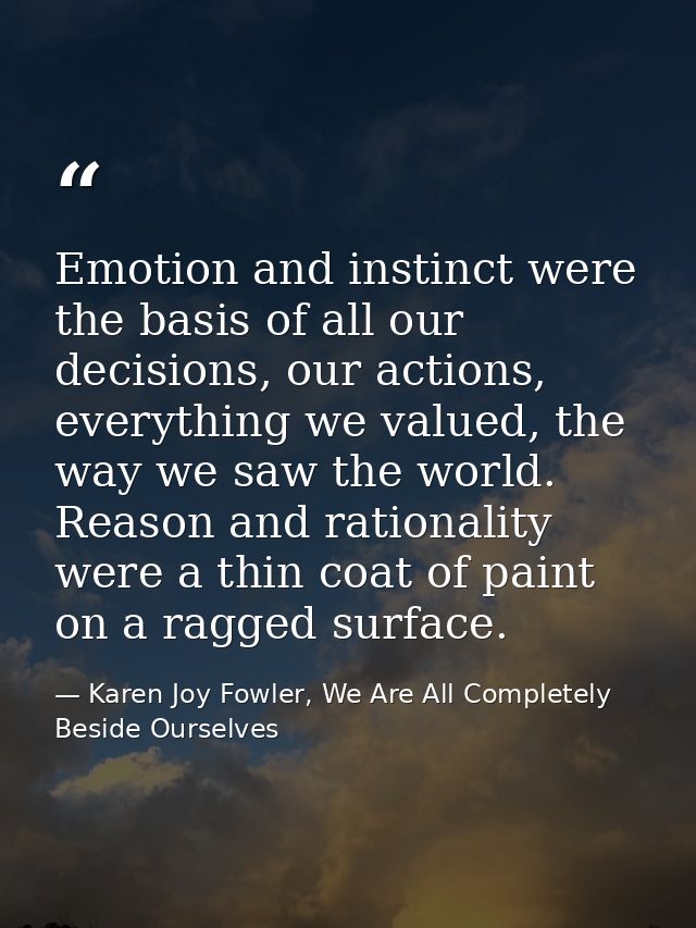 Emotion and instinct were the basis of all our decisions, our actions, everything we valued, the way we saw the world. R — Karen Joy Fowler, We Are All Completely Beside Ourselves