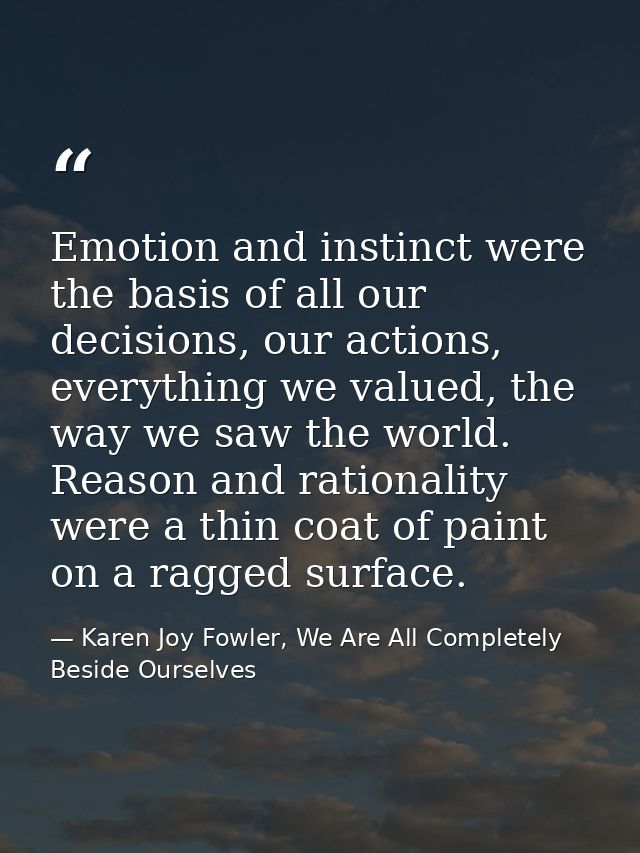 Emotion and instinct were the basis of all our decisions, our actions, everything we valued, the way we saw the world. R — Karen Joy Fowler, We Are All Completely Beside Ourselves