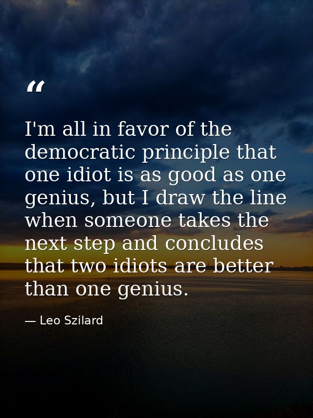 I'm all in favor of the democratic principle that one idiot is as good as one genius, but I draw the line when someone t — Leo Szilard