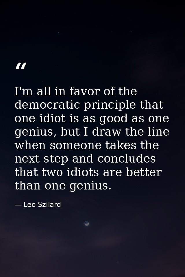 I'm all in favor of the democratic principle that one idiot is as good as one genius, but I draw the line when someone t — Leo Szilard