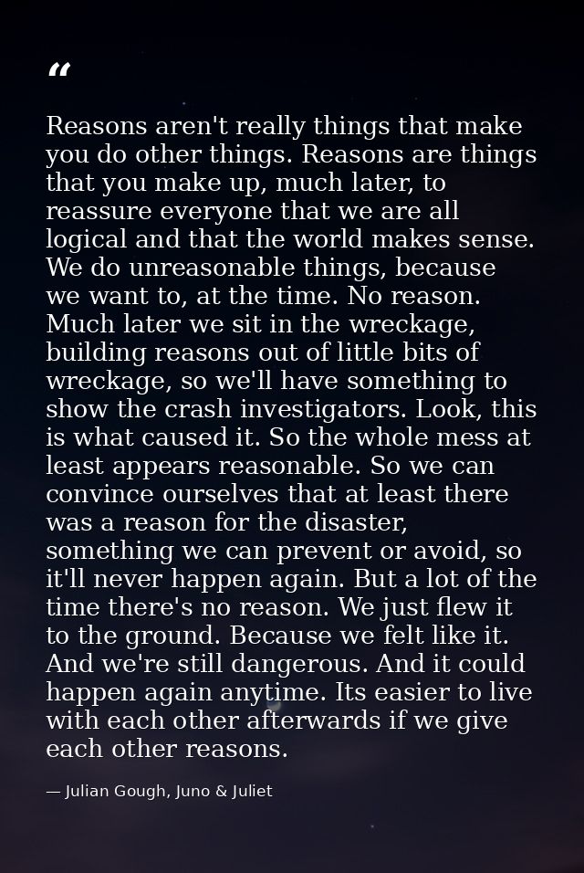 Reasons aren't really things that make you do other things. Reasons are things that you make up, much later, to reassure — Julian Gough, Juno & Juliet