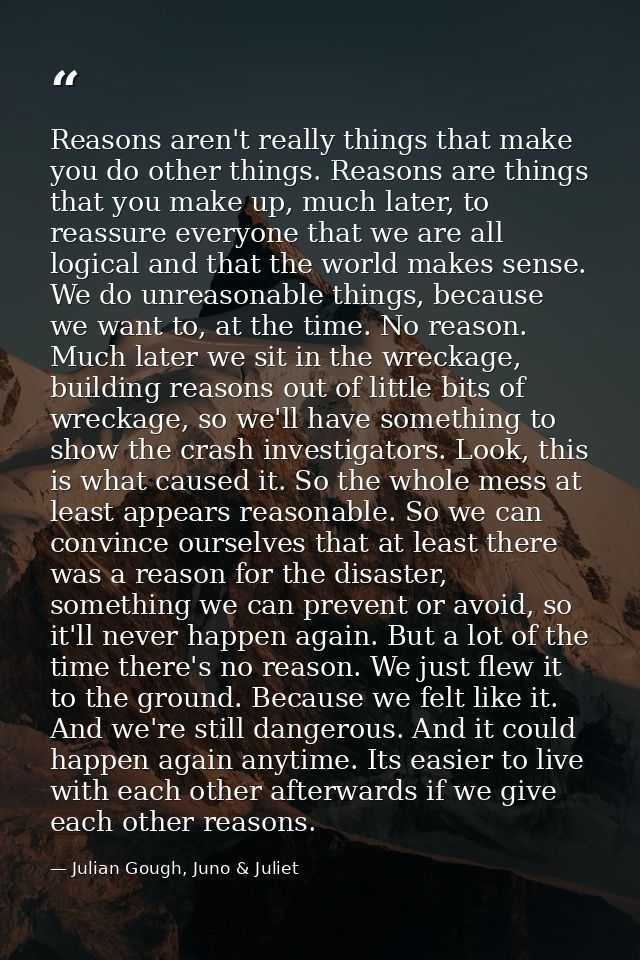 Reasons aren't really things that make you do other things. Reasons are things that you make up, much later, to reassure — Julian Gough, Juno & Juliet
