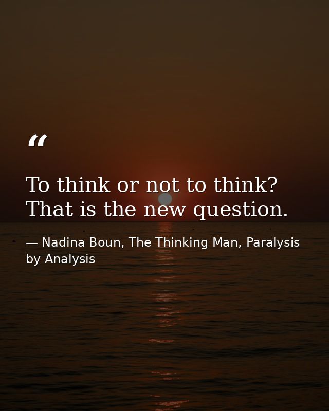 To think or not to think? That is the new question. — Nadina Boun, The Thinking Man, Paralysis by Analysis