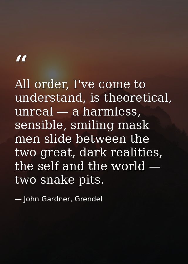 All order, I've come to understand, is theoretical, unreal — a harmless, sensible, smiling mask men slide between the tw — John Gardner, Grendel