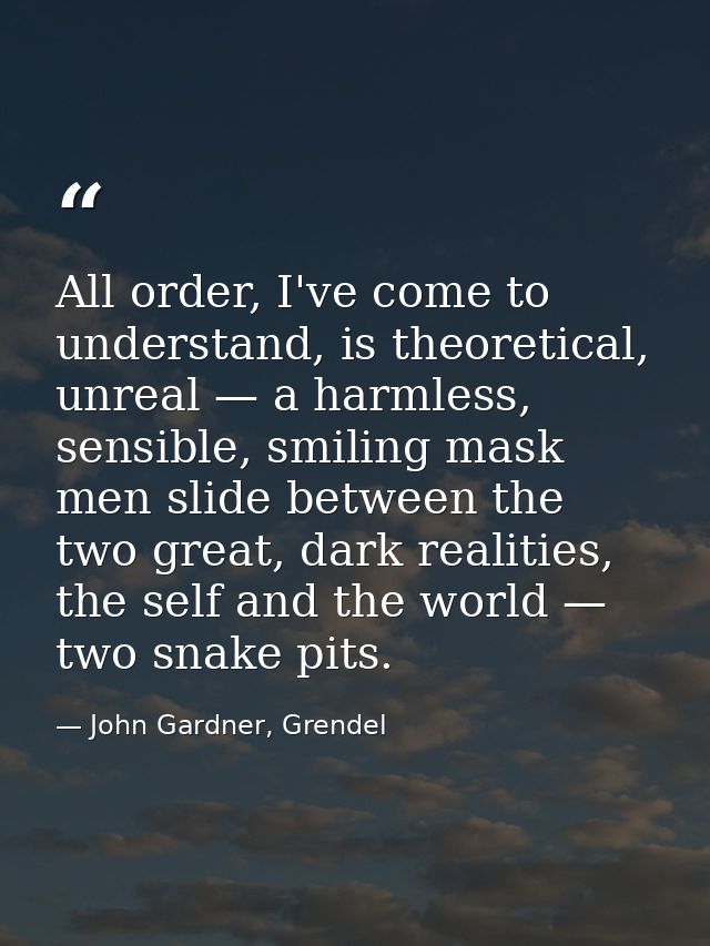 All order, I've come to understand, is theoretical, unreal — a harmless, sensible, smiling mask men slide between the tw — John Gardner, Grendel