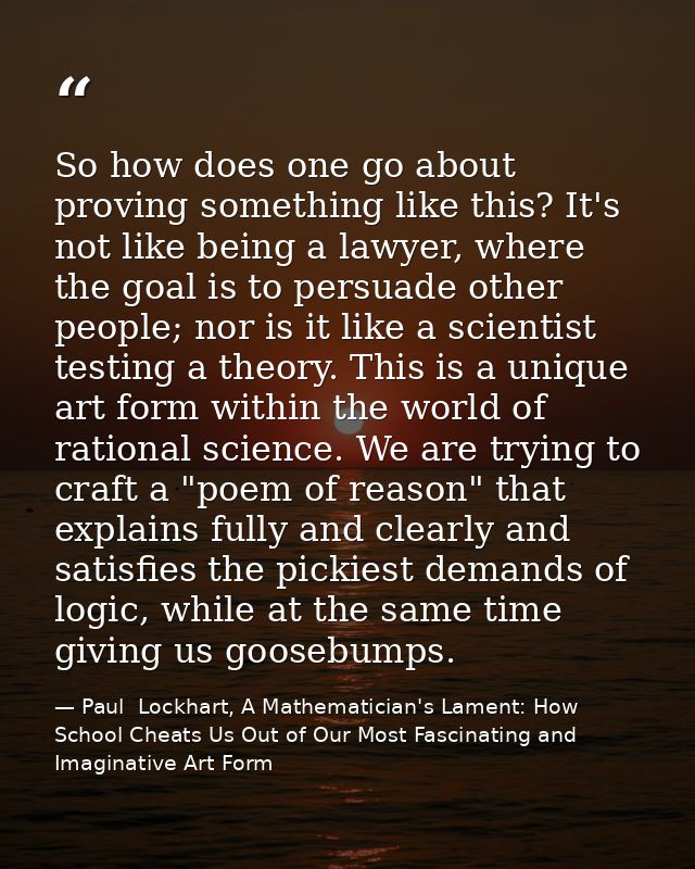 So how does one go about proving something like this? It's not like being a lawyer, where the goal is to persuade other  — Paul  Lockhart, A Mathematician's Lament: How School Cheats Us Out of Our Most Fascinating and Imaginative Art Form