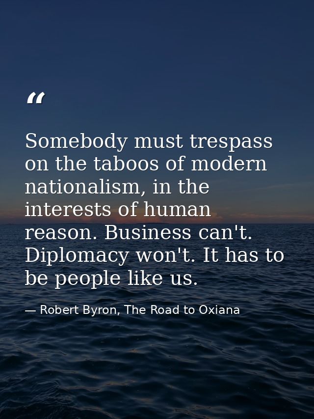 Somebody must trespass on the taboos of modern nationalism, in the interests of human reason. Business can't. Diplomacy  — Robert Byron, The Road to Oxiana