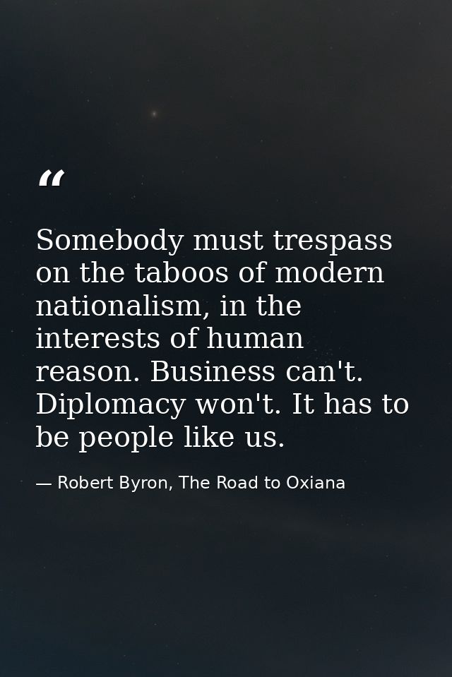 Somebody must trespass on the taboos of modern nationalism, in the interests of human reason. Business can't. Diplomacy  — Robert Byron, The Road to Oxiana