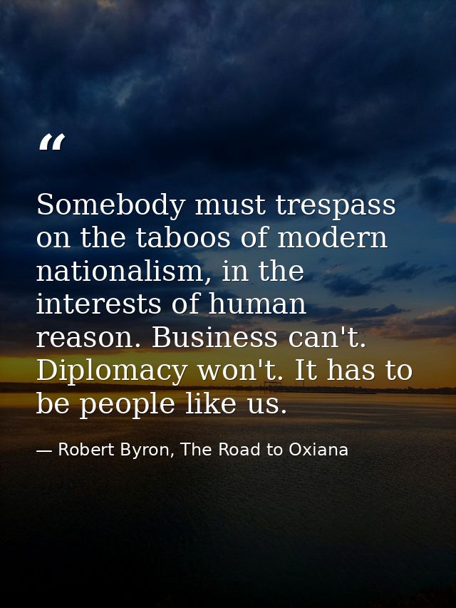 Somebody must trespass on the taboos of modern nationalism, in the interests of human reason. Business can't. Diplomacy  — Robert Byron, The Road to Oxiana