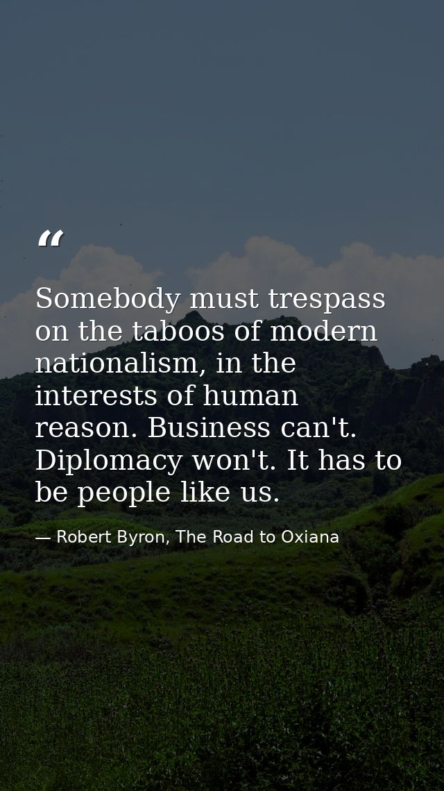 Somebody must trespass on the taboos of modern nationalism, in the interests of human reason. Business can't. Diplomacy  — Robert Byron, The Road to Oxiana