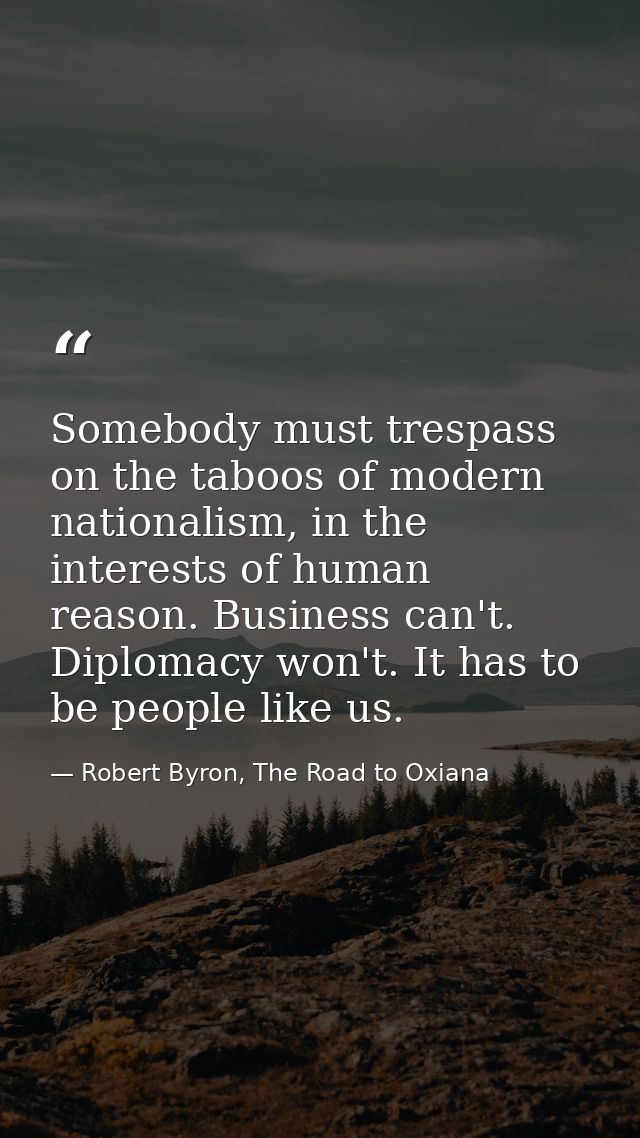 Somebody must trespass on the taboos of modern nationalism, in the interests of human reason. Business can't. Diplomacy  — Robert Byron, The Road to Oxiana