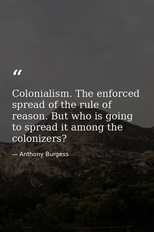 Colonialism. The enforced spread of the rule of reason. But who is going to spread it among the colonizers? — Anthony Burgess