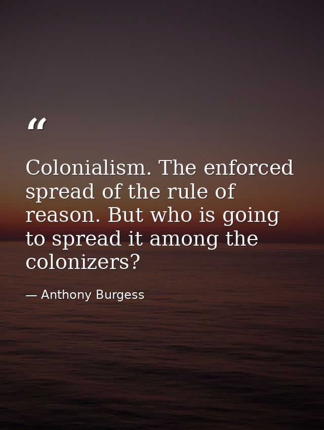 Colonialism. The enforced spread of the rule of reason. But who is going to spread it among the colonizers? — Anthony Burgess