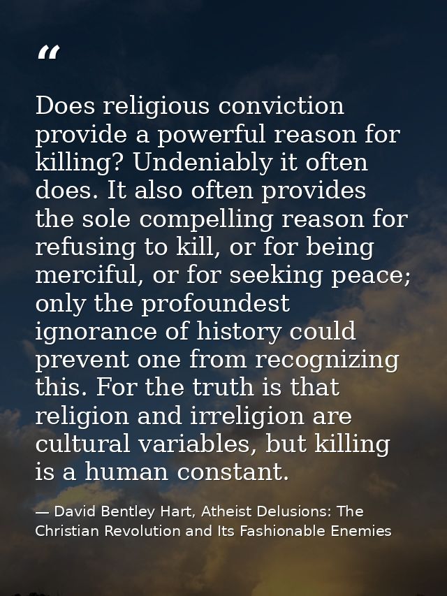 Does religious conviction provide a powerful reason for killing? Undeniably it often does. It also often provides the so — David Bentley Hart, Atheist Delusions: The Christian Revolution and Its Fashionable Enemies