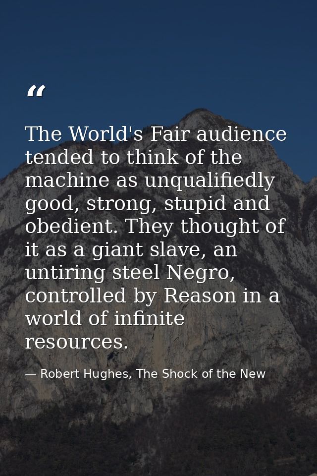 The World's Fair audience tended to think of the machine as unqualifiedly good, strong, stupid and obedient. They though — Robert Hughes, The Shock of the New