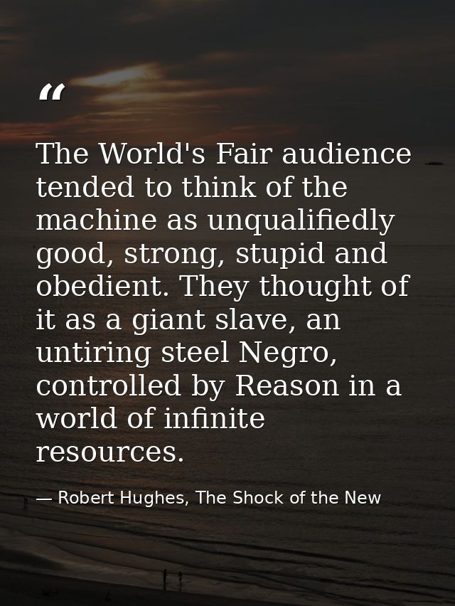 The World's Fair audience tended to think of the machine as unqualifiedly good, strong, stupid and obedient. They though — Robert Hughes, The Shock of the New
