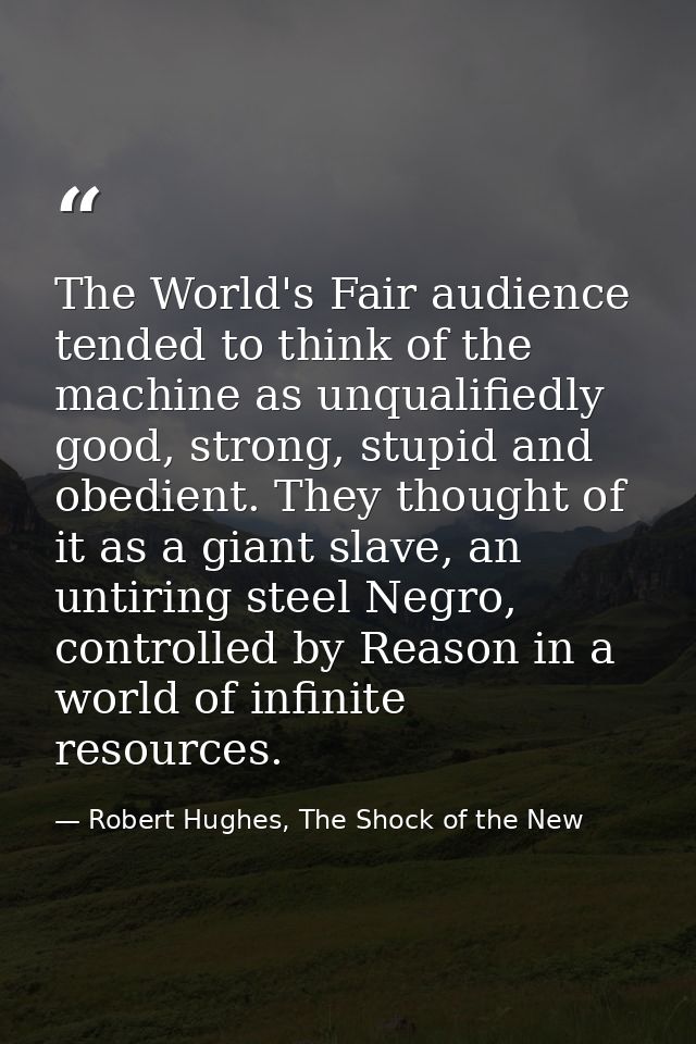 The World's Fair audience tended to think of the machine as unqualifiedly good, strong, stupid and obedient. They though — Robert Hughes, The Shock of the New